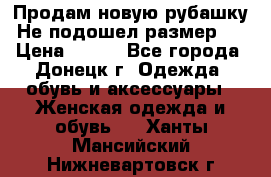 Продам новую рубашку.Не подошел размер.  › Цена ­ 400 - Все города, Донецк г. Одежда, обувь и аксессуары » Женская одежда и обувь   . Ханты-Мансийский,Нижневартовск г.